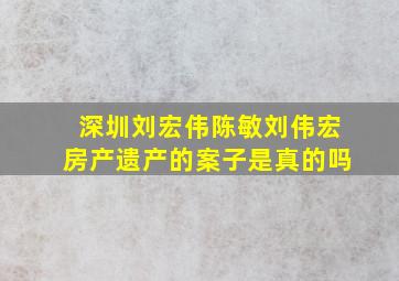 深圳刘宏伟陈敏刘伟宏房产遗产的案子是真的吗