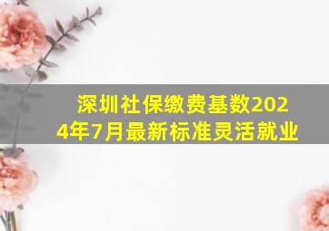 深圳社保缴费基数2024年7月最新标准灵活就业