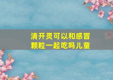 清开灵可以和感冒颗粒一起吃吗儿童