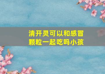 清开灵可以和感冒颗粒一起吃吗小孩