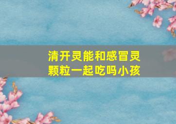 清开灵能和感冒灵颗粒一起吃吗小孩