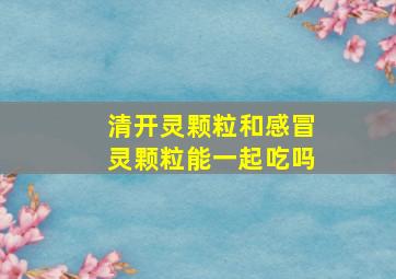 清开灵颗粒和感冒灵颗粒能一起吃吗