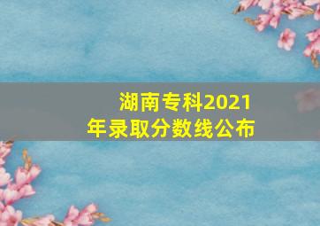 湖南专科2021年录取分数线公布