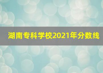 湖南专科学校2021年分数线