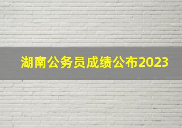 湖南公务员成绩公布2023