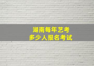 湖南每年艺考多少人报名考试