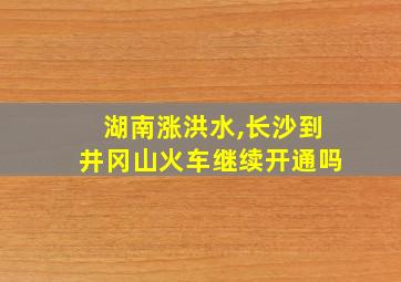 湖南涨洪水,长沙到井冈山火车继续开通吗