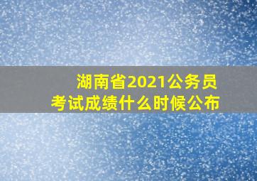 湖南省2021公务员考试成绩什么时候公布