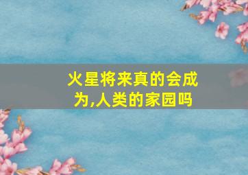 火星将来真的会成为,人类的家园吗