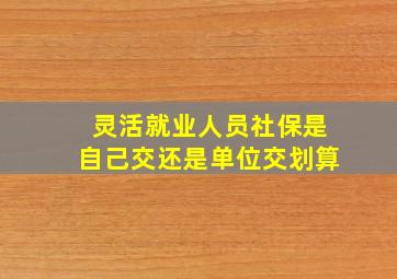 灵活就业人员社保是自己交还是单位交划算