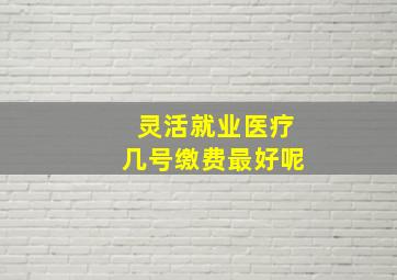 灵活就业医疗几号缴费最好呢