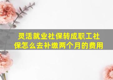 灵活就业社保转成职工社保怎么去补缴两个月的费用