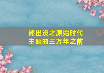 熊出没之原始时代主题曲三万年之前