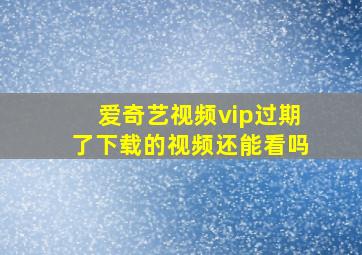 爱奇艺视频vip过期了下载的视频还能看吗