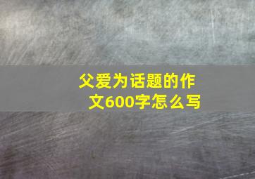 父爱为话题的作文600字怎么写