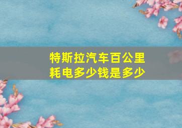 特斯拉汽车百公里耗电多少钱是多少