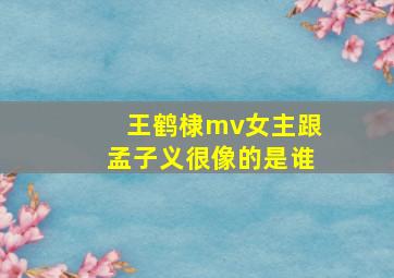 王鹤棣mv女主跟孟子义很像的是谁