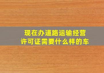 现在办道路运输经营许可证需要什么样的车