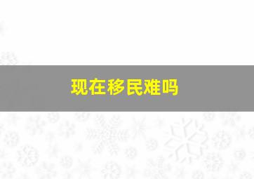 现在移民难吗