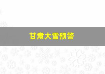 甘肃大雪预警