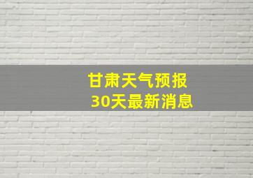 甘肃天气预报30天最新消息