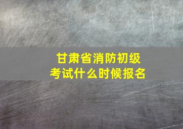 甘肃省消防初级考试什么时候报名