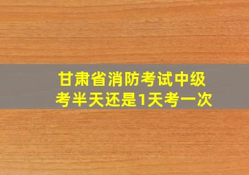 甘肃省消防考试中级考半天还是1天考一次