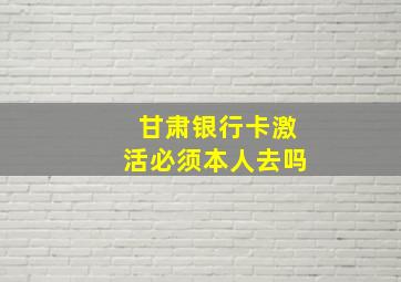 甘肃银行卡激活必须本人去吗