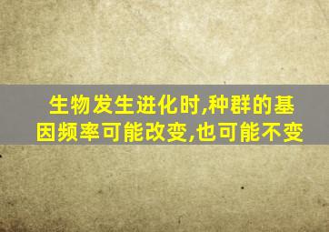 生物发生进化时,种群的基因频率可能改变,也可能不变