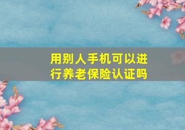 用别人手机可以进行养老保险认证吗