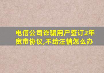 电信公司诈骗用户签订2年宽带协议,不给注销怎么办