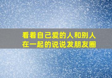 看着自己爱的人和别人在一起的说说发朋友圈