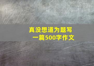 真没想道为题写一篇500字作文