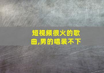 短视频很火的歌曲,男的唱装不下