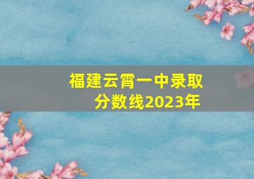 福建云霄一中录取分数线2023年