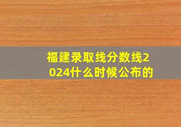 福建录取线分数线2024什么时候公布的