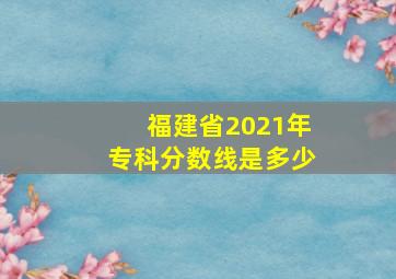 福建省2021年专科分数线是多少