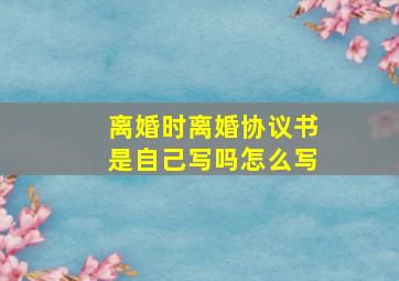 离婚时离婚协议书是自己写吗怎么写