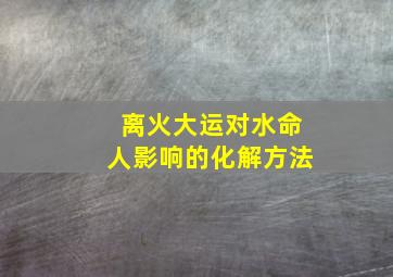 离火大运对水命人影响的化解方法