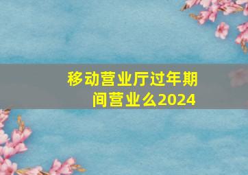 移动营业厅过年期间营业么2024