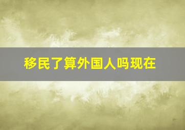 移民了算外国人吗现在