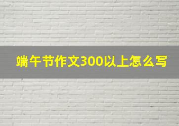 端午节作文300以上怎么写