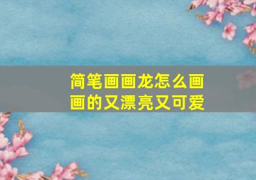 简笔画画龙怎么画画的又漂亮又可爱