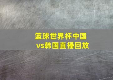 篮球世界杯中国vs韩国直播回放