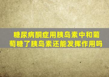 糖尿病酮症用胰岛素中和葡萄糖了胰岛素还能发挥作用吗