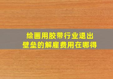 绘画用胶带行业退出壁垒的解雇费用在哪得