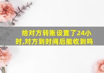 给对方转账设置了24小时,对方到时间后能收到吗