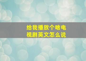 给我播放个啥电视剧英文怎么说