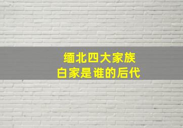 缅北四大家族白家是谁的后代