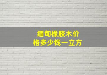 缅甸橡胶木价格多少钱一立方